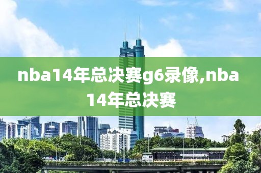nba14年总决赛g6录像,nba 14年总决赛