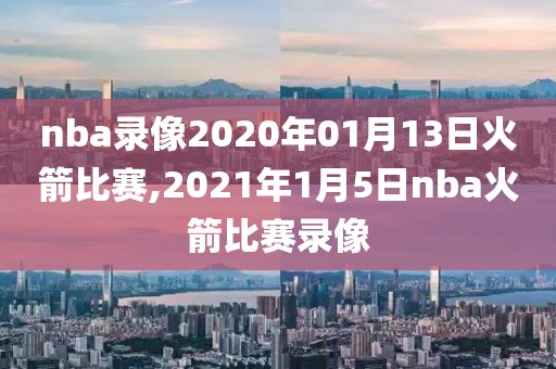 nba录像2020年01月13日火箭比赛,2021年1月5日nba火箭比赛录像
