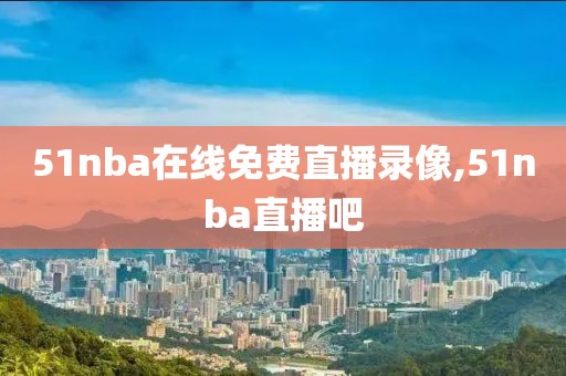 51nba在线免费直播录像,51nba直播吧