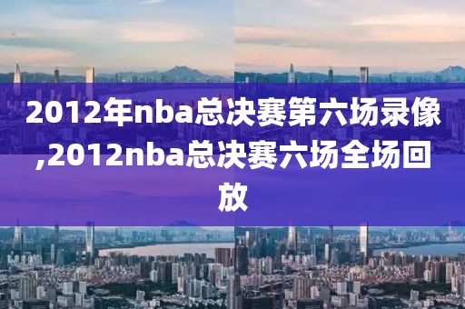 2012年nba总决赛第六场录像,2012nba总决赛六场全场回放
