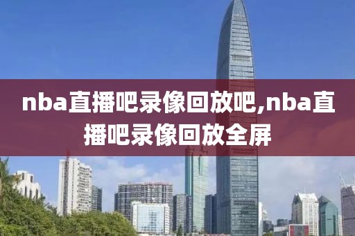 nba直播吧录像回放吧,nba直播吧录像回放全屏
