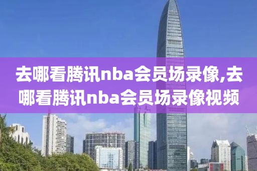 去哪看腾讯nba会员场录像,去哪看腾讯nba会员场录像视频