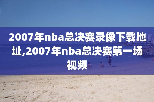 2007年nba总决赛录像下载地址,2007年nba总决赛第一场视频