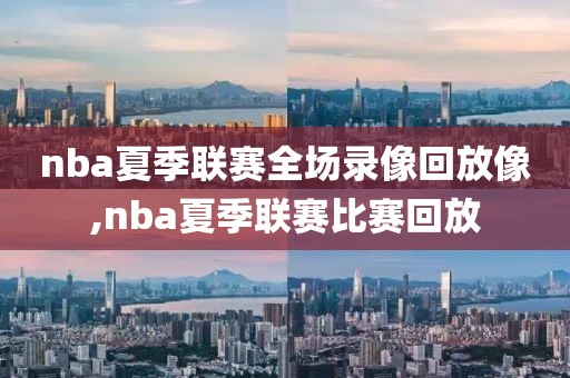 nba夏季联赛全场录像回放像,nba夏季联赛比赛回放