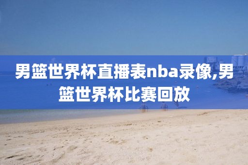 男篮世界杯直播表nba录像,男篮世界杯比赛回放