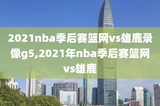 2021nba季后赛篮网vs雄鹿录像g5,2021年nba季后赛篮网vs雄鹿