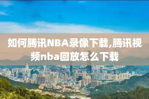 如何腾讯NBA录像下载,腾讯视频nba回放怎么下载 如何腾讯NBA录像下载,腾讯视频nba回放怎么下载