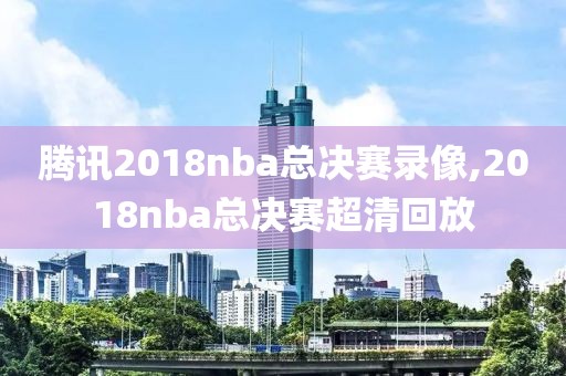 腾讯2018nba总决赛录像,2018nba总决赛超清回放