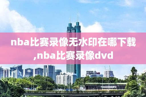 nba比赛录像无水印在哪下载,nba比赛录像dvd
