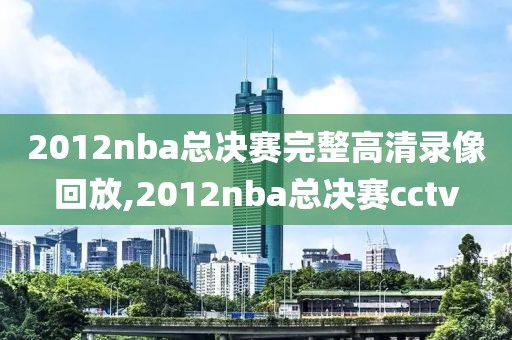 2012nba总决赛完整高清录像回放,2012nba总决赛cctv
