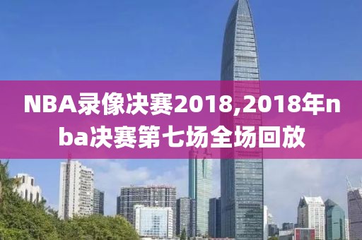 NBA录像决赛2018,2018年nba决赛第七场全场回放
