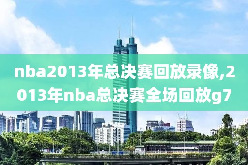 nba2013年总决赛回放录像,2013年nba总决赛全场回放g7
