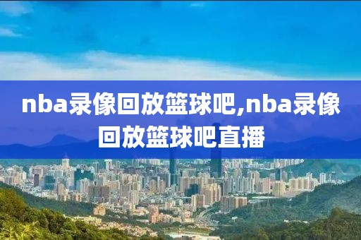 nba录像回放篮球吧,nba录像回放篮球吧直播