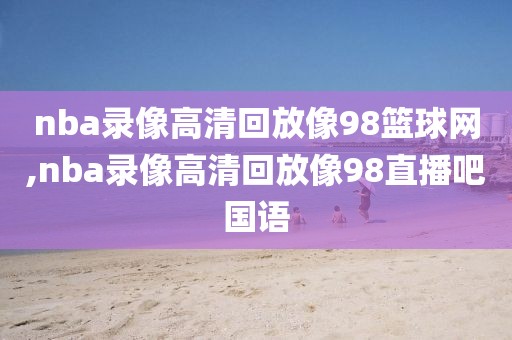 nba录像高清回放像98篮球网,nba录像高清回放像98直播吧国语
