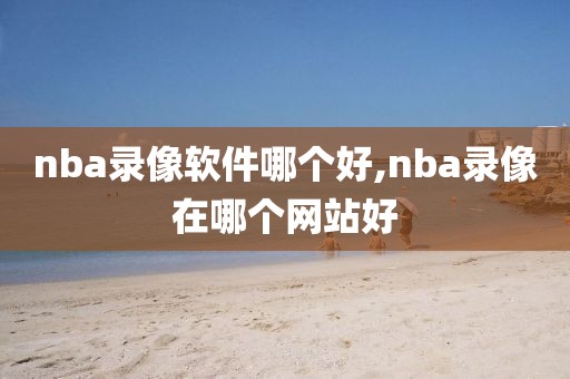 nba录像软件哪个好,nba录像在哪个网站好
