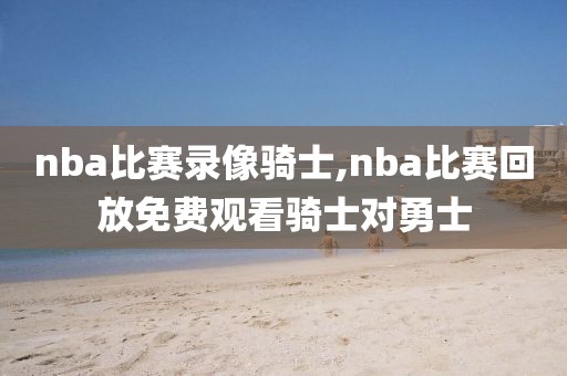 nba比赛录像骑士,nba比赛回放免费观看骑士对勇士