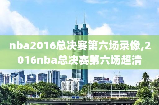nba2016总决赛第六场录像,2016nba总决赛第六场超清