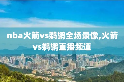 nba火箭vs鹈鹕全场录像,火箭vs鹈鹕直播频道