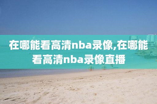 在哪能看高清nba录像,在哪能看高清nba录像直播