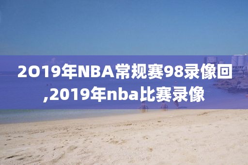 2O19年NBA常规赛98录像回,2019年nba比赛录像