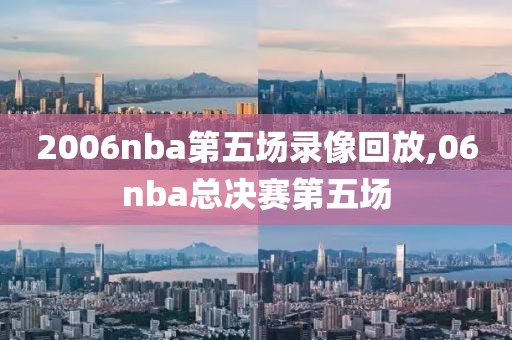 2006nba第五场录像回放,06nba总决赛第五场