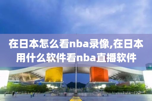 在日本怎么看nba录像,在日本用什么软件看nba直播软件