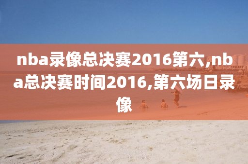 nba录像总决赛2016第六,nba总决赛时间2016,第六场日录像