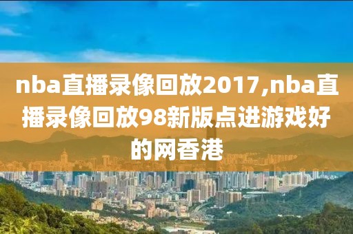 nba直播录像回放2017,nba直播录像回放98新版点进游戏好的网香港
