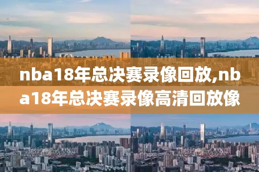 nba18年总决赛录像回放,nba18年总决赛录像高清回放像