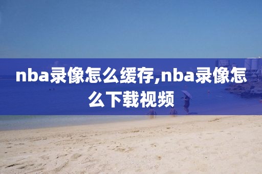 nba录像怎么缓存,nba录像怎么下载视频