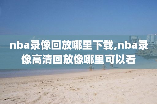 nba录像回放哪里下载,nba录像高清回放像哪里可以看