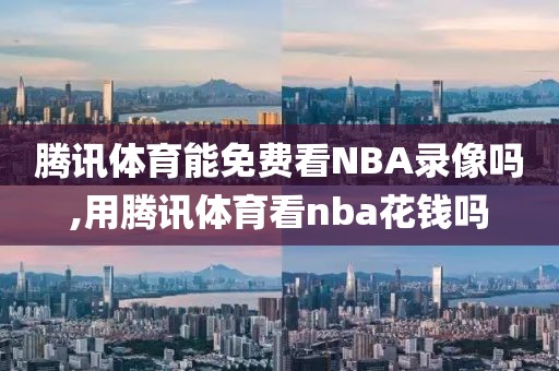 腾讯体育能免费看NBA录像吗,用腾讯体育看nba花钱吗 腾讯体育能免费看NBA录像吗,用腾讯体育看nba花钱吗
