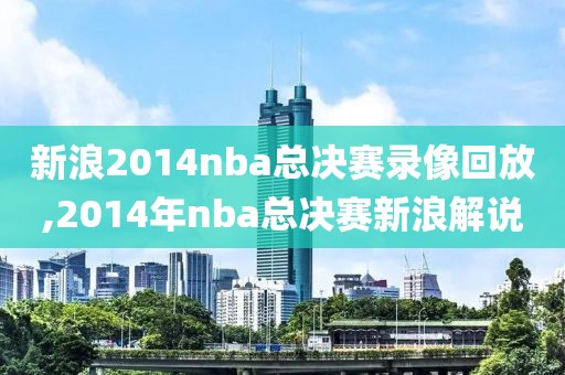 新浪2014nba总决赛录像回放,2014年nba总决赛新浪解说