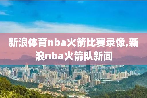 新浪体育nba火箭比赛录像,新浪nba火箭队新闻 新浪体育nba火箭比赛录像,新浪nba火箭队新闻