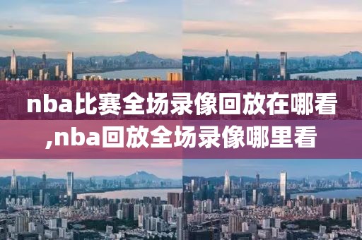 nba比赛全场录像回放在哪看,nba回放全场录像哪里看