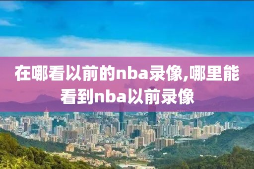 在哪看以前的nba录像,哪里能看到nba以前录像