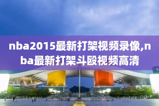 nba2015最新打架视频录像,nba最新打架斗殴视频高清