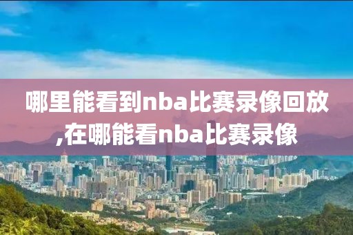 哪里能看到nba比赛录像回放,在哪能看nba比赛录像