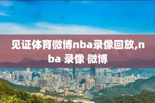 见证体育微博nba录像回放,nba 录像 微博