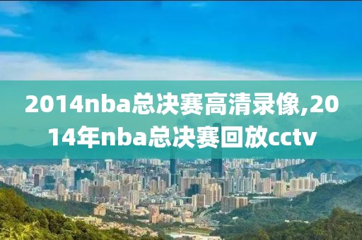 2014nba总决赛高清录像,2014年nba总决赛回放cctv