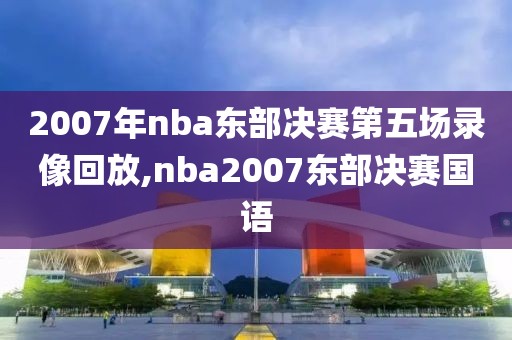 2007年nba东部决赛第五场录像回放,nba2007东部决赛国语