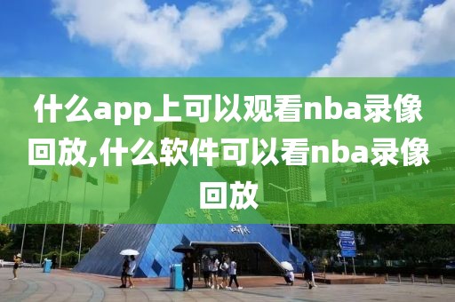 什么app上可以观看nba录像回放,什么软件可以看nba录像回放