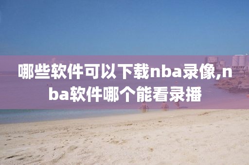 哪些软件可以下载nba录像,nba软件哪个能看录播