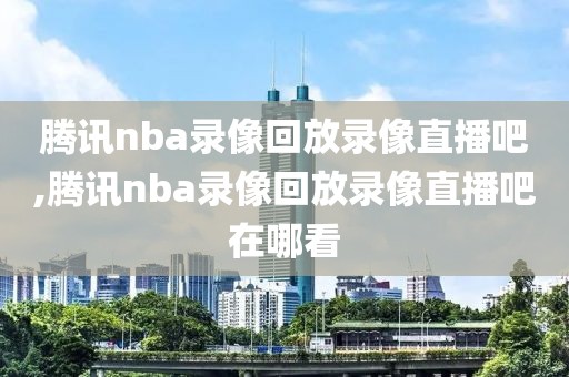 腾讯nba录像回放录像直播吧,腾讯nba录像回放录像直播吧在哪看