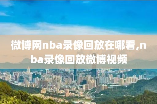 微博网nba录像回放在哪看,nba录像回放微博视频