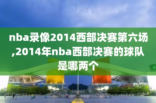 nba录像2014西部决赛第六场,2014年nba西部决赛的球队是哪两个