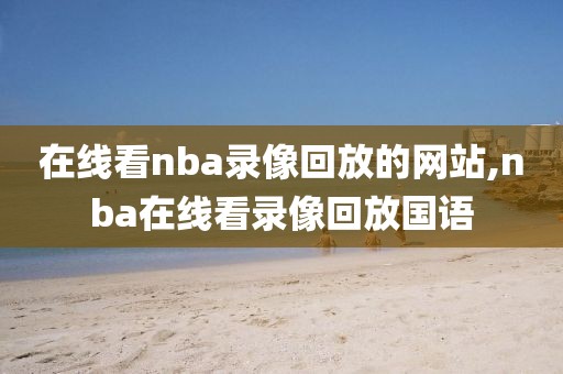在线看nba录像回放的网站,nba在线看录像回放国语