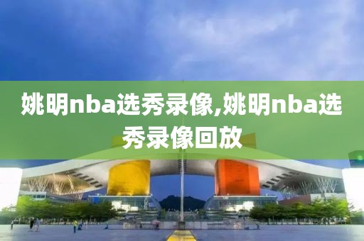 姚明nba选秀录像,姚明nba选秀录像回放