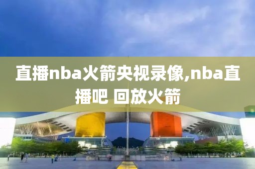 直播nba火箭央视录像,nba直播吧 回放火箭 直播nba火箭央视录像,nba直播吧 回放火箭