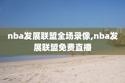nba发展联盟全场录像,nba发展联盟免费直播